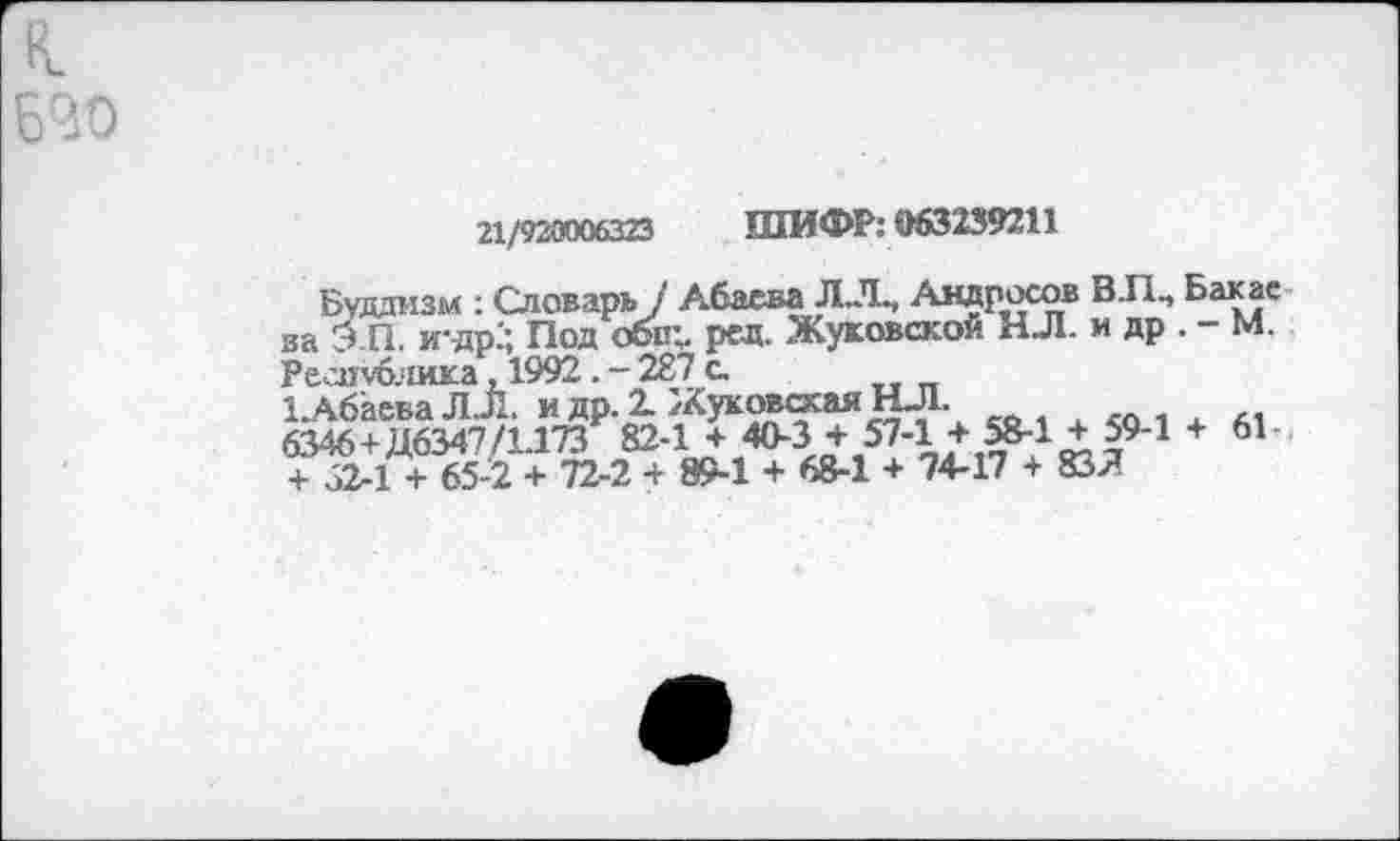 ﻿21/923006323 ШИФР: 963239211
Буддизм : Словарь1 АбаеваЛЛ, Андросов В.П., Бакае за Э.П. и-др.'; Под общ. рец. Жуковской НЛ. и др . - М. Республика ,1992. - 287 с
1 .Абаева Л Л. и др. 2. Жуковская НЛ.
6346+Д6347/1.173 82-1 + 40-3 + 57-1+ »1 + 59-1 + 61 + 52-1 + 65-2 + 72-2 + 89-1 + 68-1 + 74-17 + 83Л